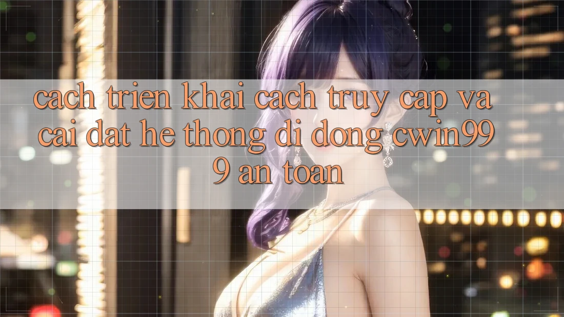 Cách triển khai Cách Truy Cập Và Cài Đặt Hệ thống di động Cwin999 An Toàn