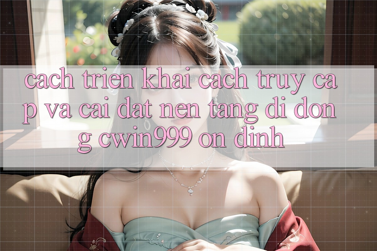Cách triển khai Cách Truy Cập Và Cài Đặt Nền tảng di động Cwin999 Ổn định