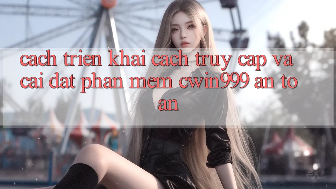 Cách triển khai Cách Truy Cập Và Cài Đặt Phần mềm Cwin999 An Toàn