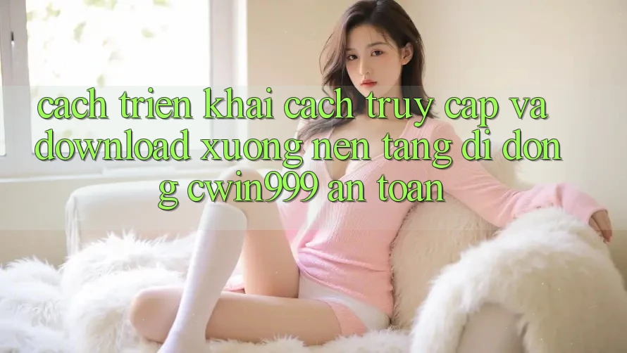 Cách triển khai Cách Truy Cập Và Download xuống Nền tảng di động Cwin999 An Toàn