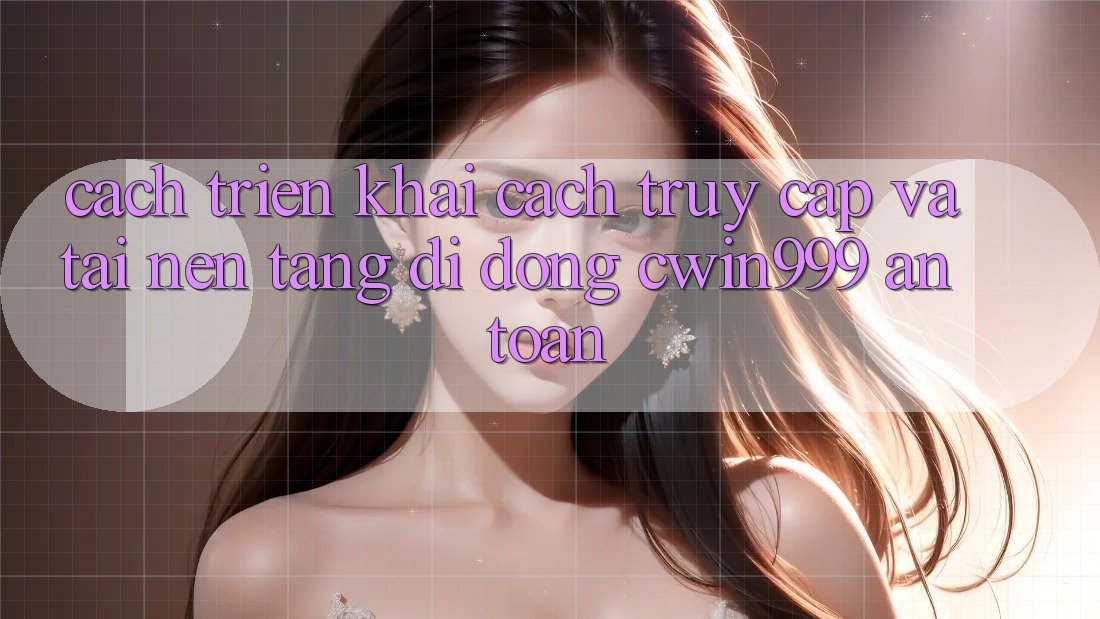 Cách triển khai Cách Truy Cập Và Tải Nền tảng di động Cwin999 An Toàn