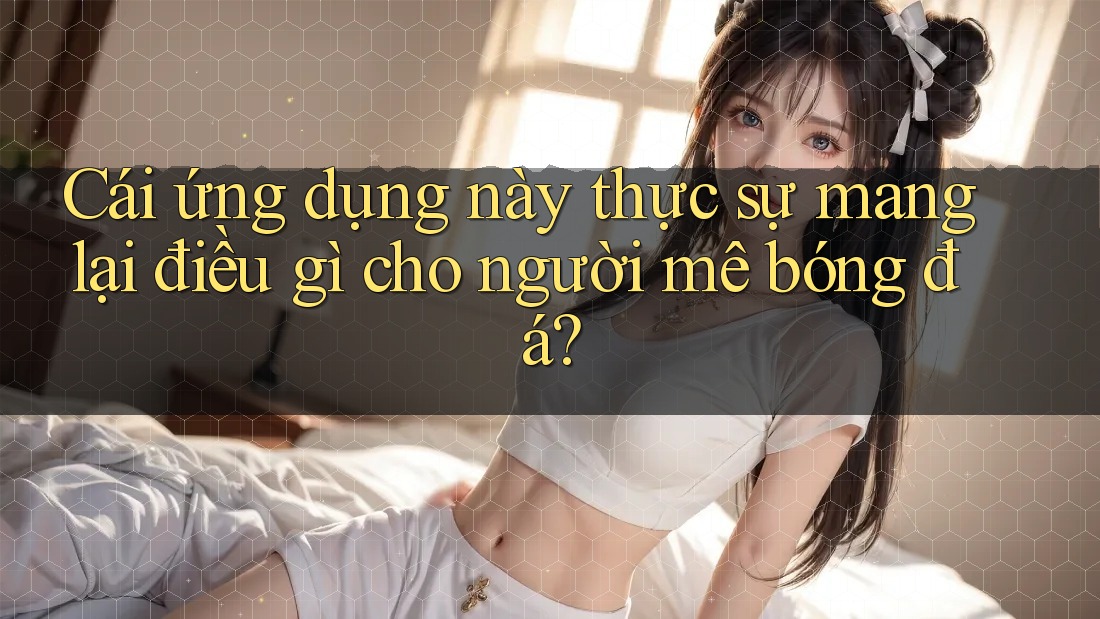 Cái ứng dụng này thực sự mang lại điều gì cho người mê bóng đá? Cái ứng dụng này thực sự mang lại điều gì cho người mê bóng đá?