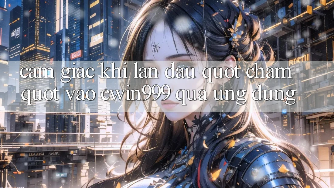 Cảm giác khi lần đầu " chạm" vào Cwin999 qua ứng dụng