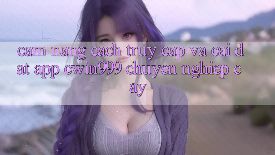 Cẩm nang Cách Truy Cập Và Cài Đặt App Cwin999 Chuyên nghiệp cậy