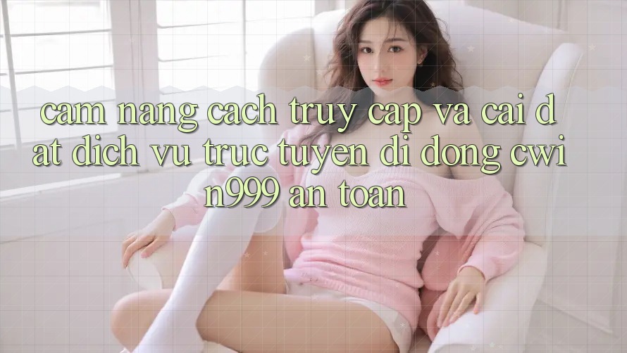 Cẩm nang Cách Truy Cập Và Cài Đặt Dịch vụ trực tuyến di động Cwin999 An Toàn