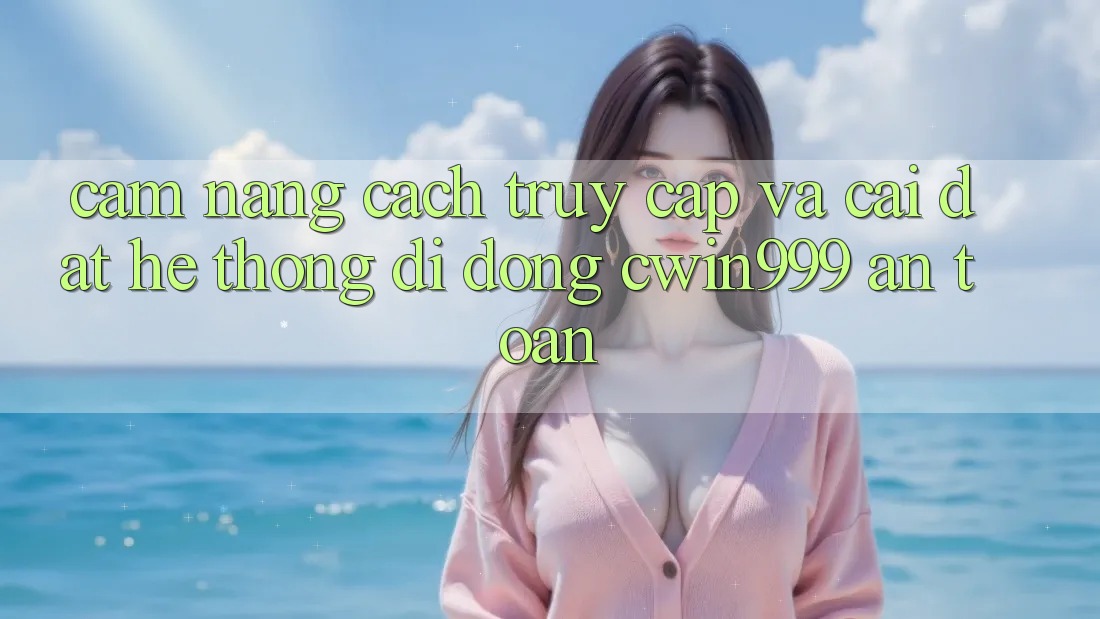 Cẩm nang Cách Truy Cập Và Cài Đặt Hệ thống di động Cwin999 An Toàn