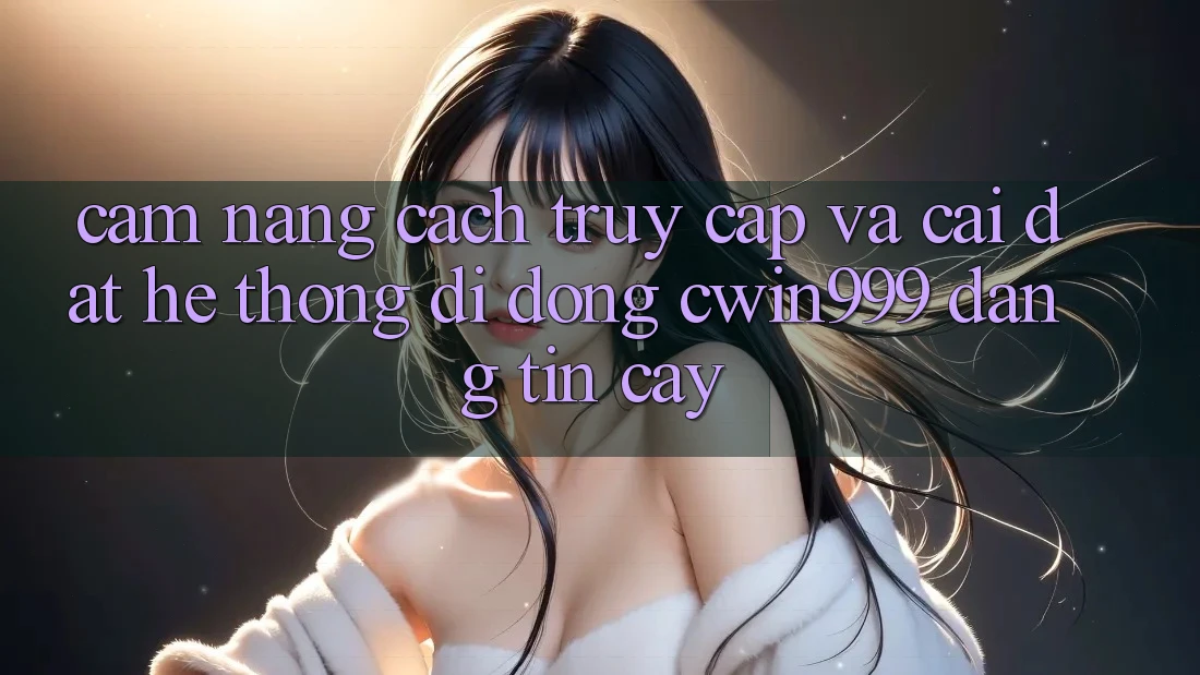 Cẩm nang Cách Truy Cập Và Cài đặt Hệ thống di động Cwin999 Đáng tin cậy