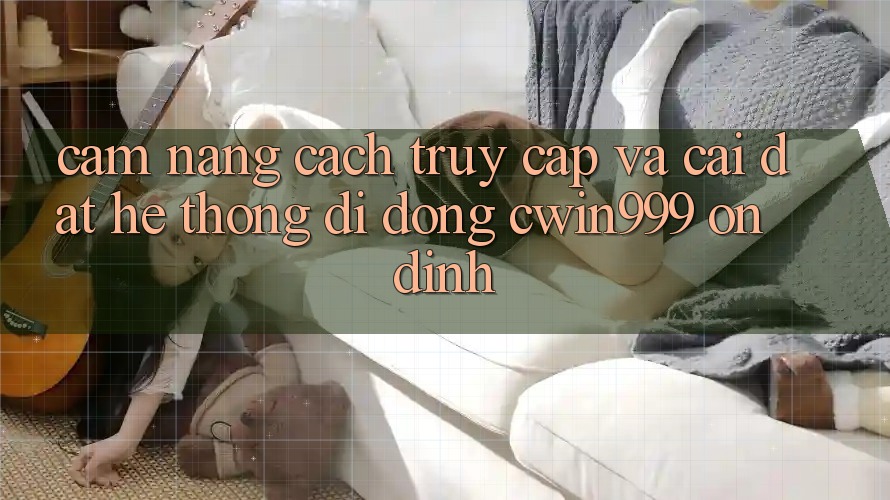 Cẩm nang Cách Truy Cập Và Cài Đặt Hệ thống di động Cwin999 Ổn định Cẩm nang Cách Truy Cập Và Cài Đặt Hệ thống di động Cwin999 Ổn định