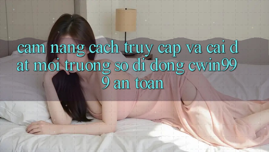 Cẩm nang Cách Truy Cập Và Cài Đặt Môi trường số di động Cwin999 An Toàn