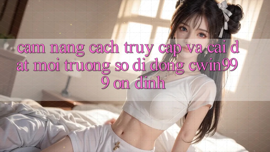 Cẩm nang Cách Truy Cập Và Cài Đặt Môi trường số di động Cwin999 Ổn định