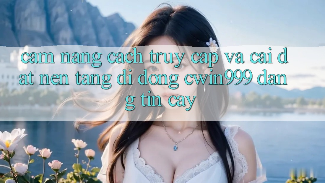 Cẩm nang Cách Truy Cập Và Cài Đặt Nền tảng di động Cwin999 Đáng tin cậy