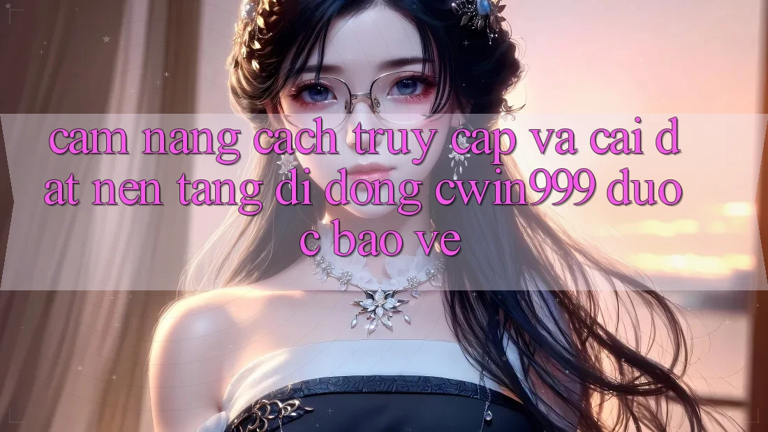 Cẩm nang Cách Truy Cập Và Cài Đặt Nền tảng di động Cwin999 Được bảo vệ