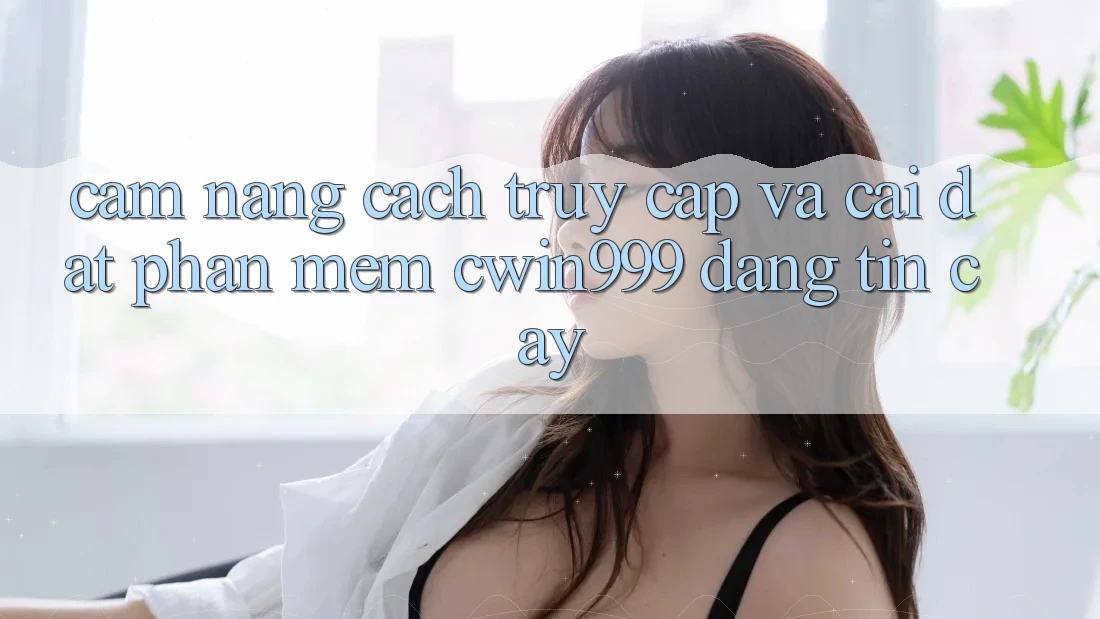 Cẩm nang Cách Truy Cập Và Cài Đặt Phần mềm Cwin999 Đáng tin cậy