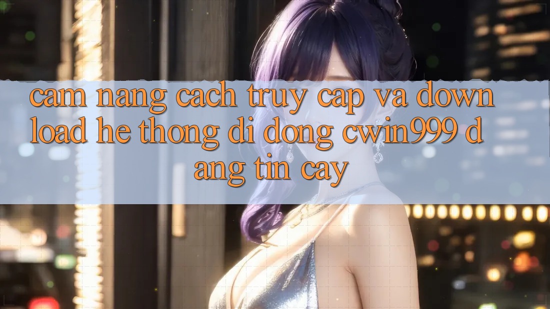Cẩm nang Cách Truy Cập Và Download Hệ thống di động Cwin999 Đáng tin cậy