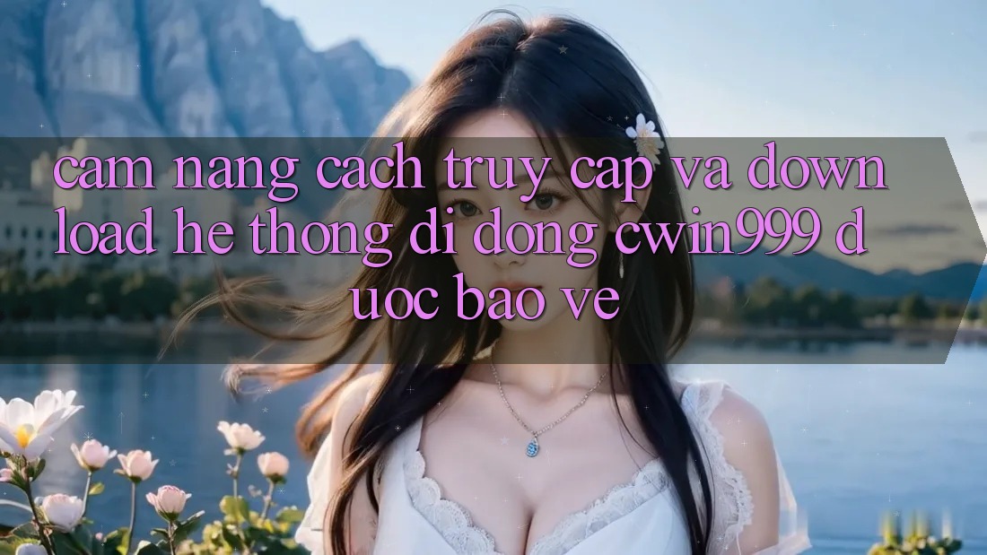 Cẩm nang Cách Truy Cập Và Download Hệ thống di động Cwin999 Được bảo vệ