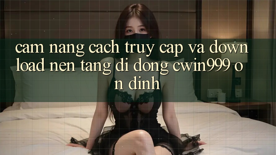 Cẩm nang Cách Truy Cập Và Download Nền tảng di động Cwin999 Ổn định