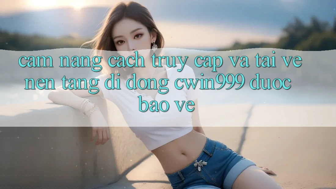 Cẩm nang Cách Truy Cập Và Tải về Nền tảng di động Cwin999 Được bảo vệ