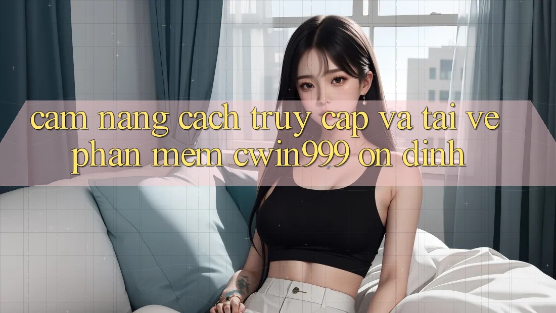 Cẩm nang Cách Truy Cập Và Tải về Phần mềm Cwin999 Ổn định