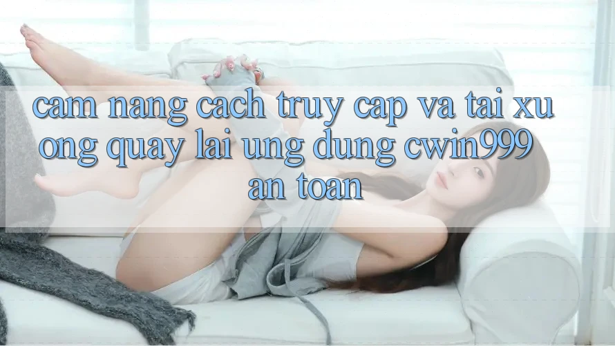 Cẩm nang Cách Truy Cập Và Tải xuống quay lại Ứng Dụng Cwin999 An Toàn