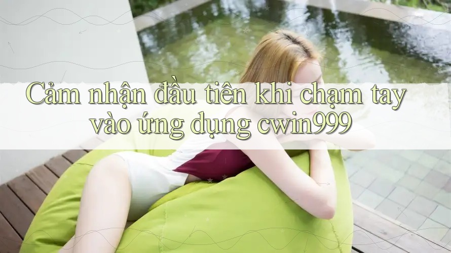 Cảm nhận đầu tiên khi chạm tay vào ứng dụng cwin999 Cảm nhận đầu tiên khi chạm tay vào ứng dụng cwin999