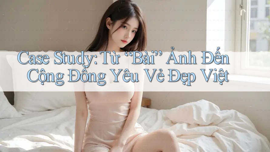 Case Study: Từ “Bài” Ảnh Đến Cộng Đồng Yêu Vẻ Đẹp Việt Case Study: Từ “Bài” Ảnh Đến Cộng Đồng Yêu Vẻ Đẹp Việt