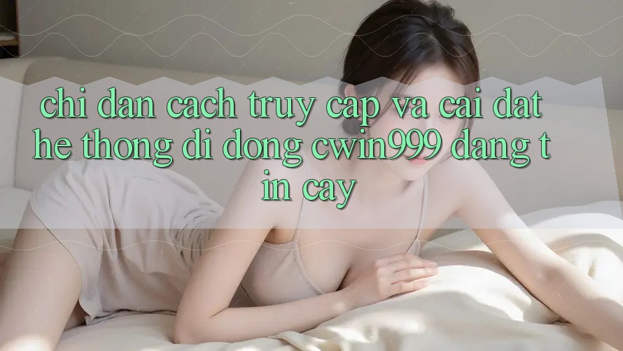 Chỉ dẫn Cách Truy Cập Và Cài Đặt Hệ thống di động Cwin999 Đáng tin cậy