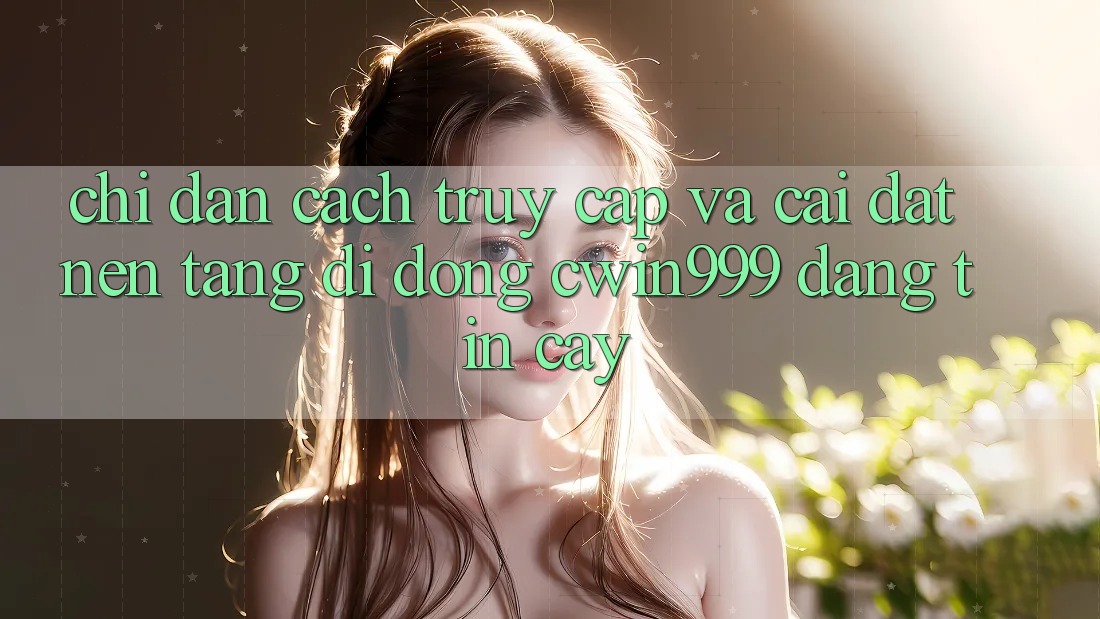 Chỉ dẫn Cách Truy Cập Và Cài Đặt Nền tảng di động Cwin999 Đáng tin cậy
