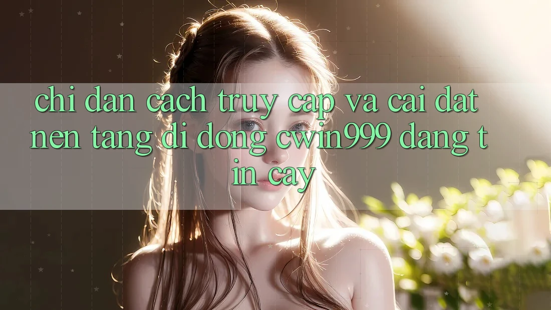 Chỉ dẫn Cách Truy Cập Và Cài Đặt Nền tảng di động Cwin999 Đáng tin cậy