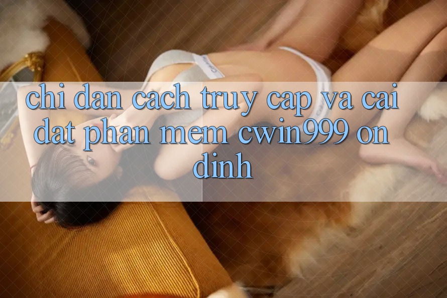 Chỉ dẫn Cách Truy Cập Và Cài Đặt Phần mềm Cwin999 Ổn định