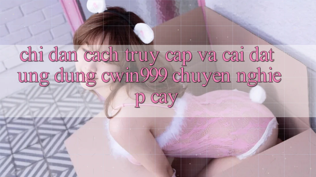 Chỉ dẫn Cách Truy Cập Và Cài Đặt Ứng Dụng Cwin999 Chuyên nghiệp cậy