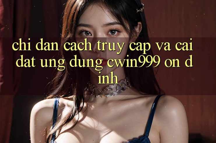 Chỉ dẫn Cách Truy Cập Và Cài Đặt Ứng Dụng Cwin999 Ổn định Chỉ dẫn Cách Truy Cập Và Cài Đặt Ứng Dụng Cwin999 Ổn định