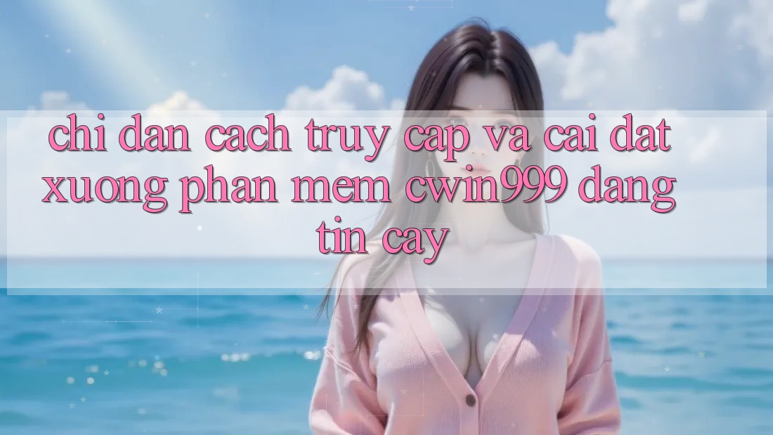 Chỉ dẫn Cách Truy Cập Và Cài đặt xuống Phần mềm Cwin999 Đáng tin cậy