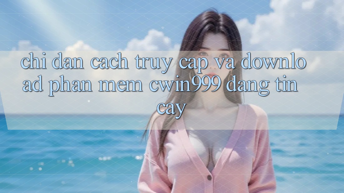 Chỉ dẫn Cách Truy Cập Và Download Phần mềm Cwin999 Đáng tin cậy
