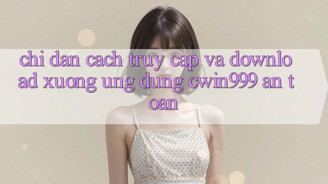 Chỉ dẫn Cách Truy Cập Và Download xuống Ứng Dụng Cwin999 An Toàn