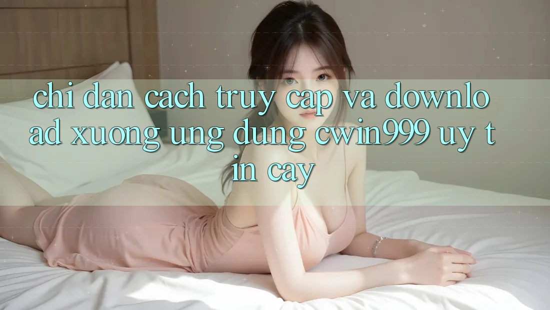 Chỉ dẫn Cách Truy Cập Và Download xuống Ứng Dụng Cwin999 Uy tín cậy