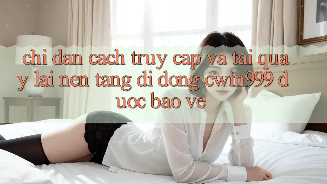 Chỉ dẫn Cách Truy Cập Và Tải quay lại Nền tảng di động Cwin999 Được bảo vệ