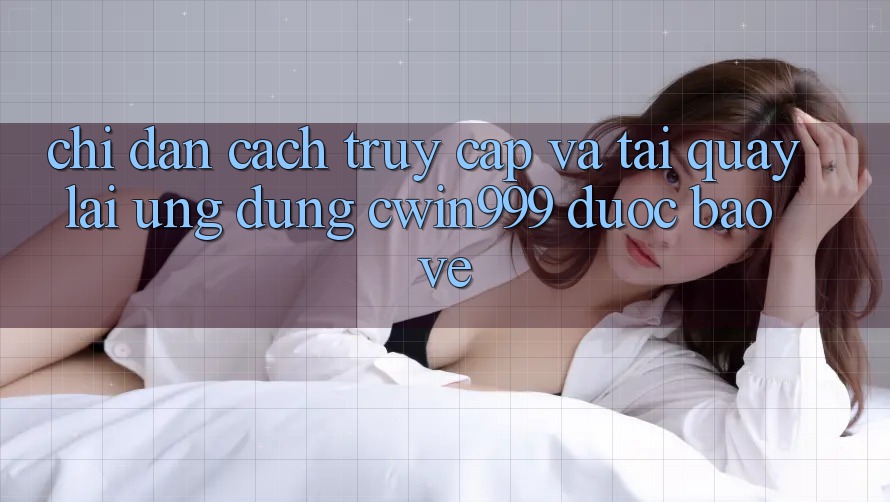 Chỉ dẫn Cách Truy Cập Và Tải quay lại Ứng Dụng Cwin999 Được bảo vệ