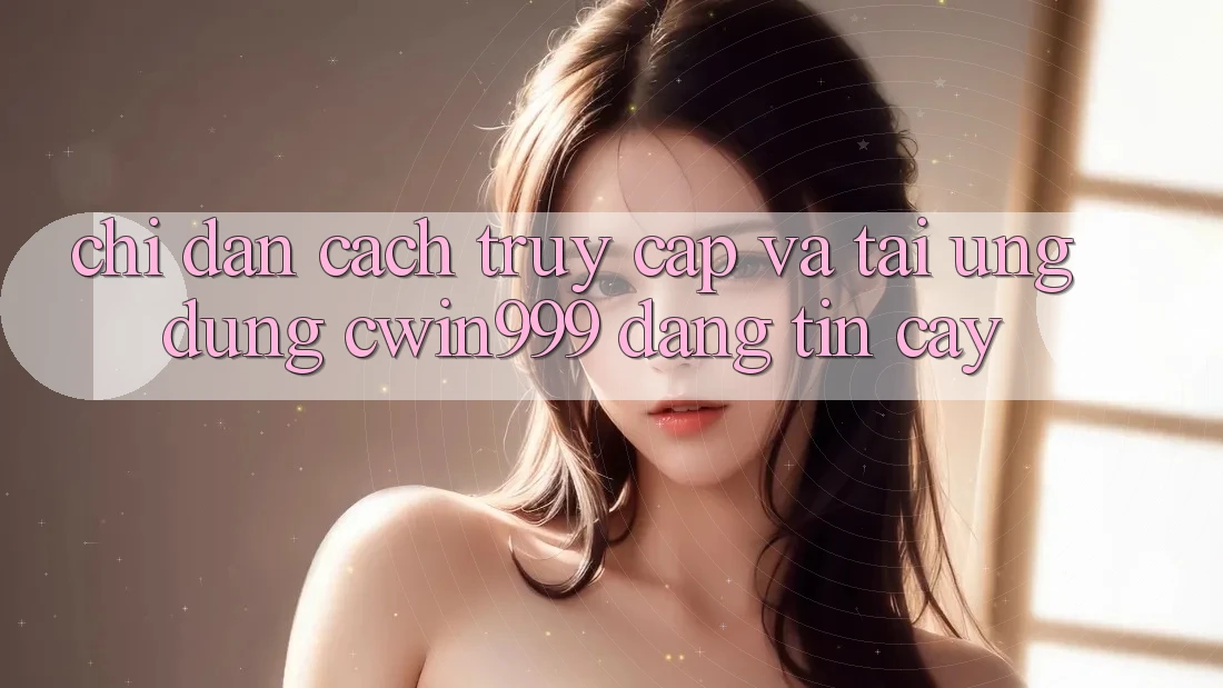 Chỉ dẫn Cách Truy Cập Và Tải Ứng Dụng Cwin999 Đáng tin cậy