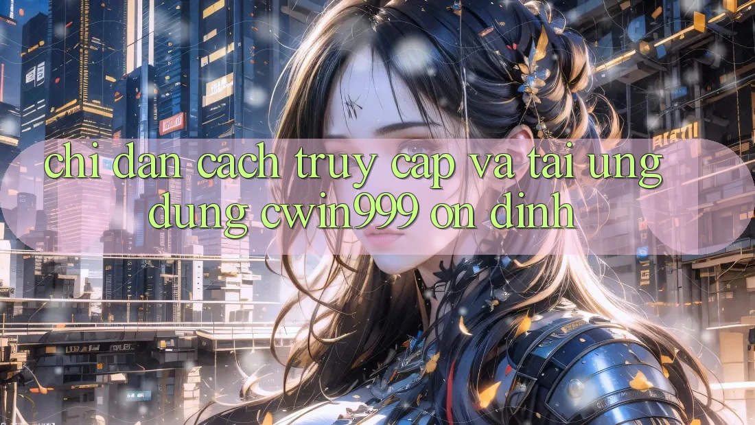 Chỉ dẫn Cách Truy Cập Và Tải Ứng Dụng Cwin999 Ổn định