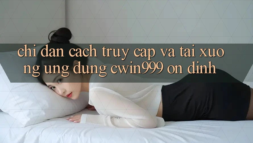 Chỉ dẫn Cách Truy Cập Và Tải xuống Ứng Dụng Cwin999 Ổn định