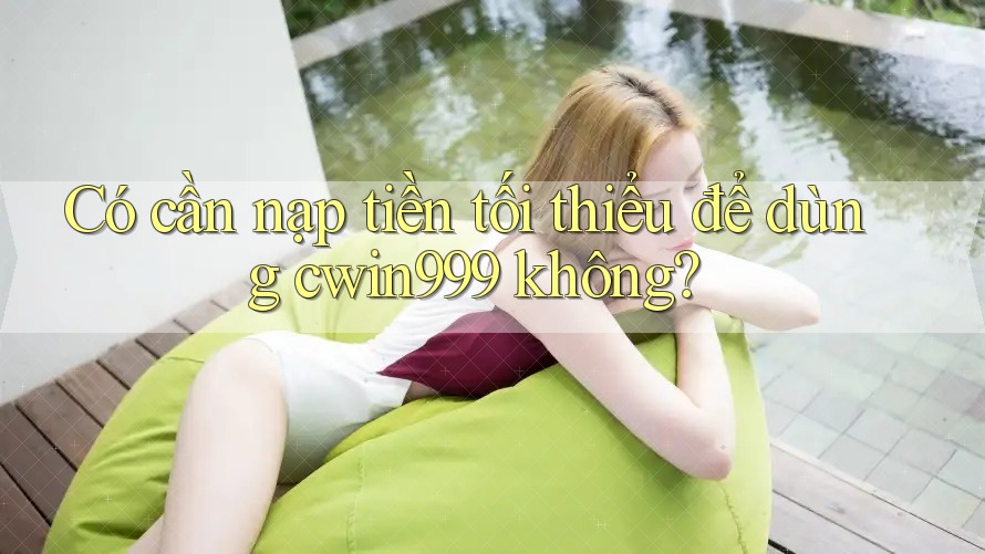 Có cần nạp tiền tối thiểu để dùng cwin999 không?