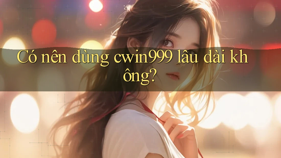 Có nên dùng cwin999 lâu dài không?