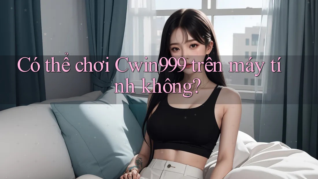 Có thể chơi Cwin999 trên máy tính không?