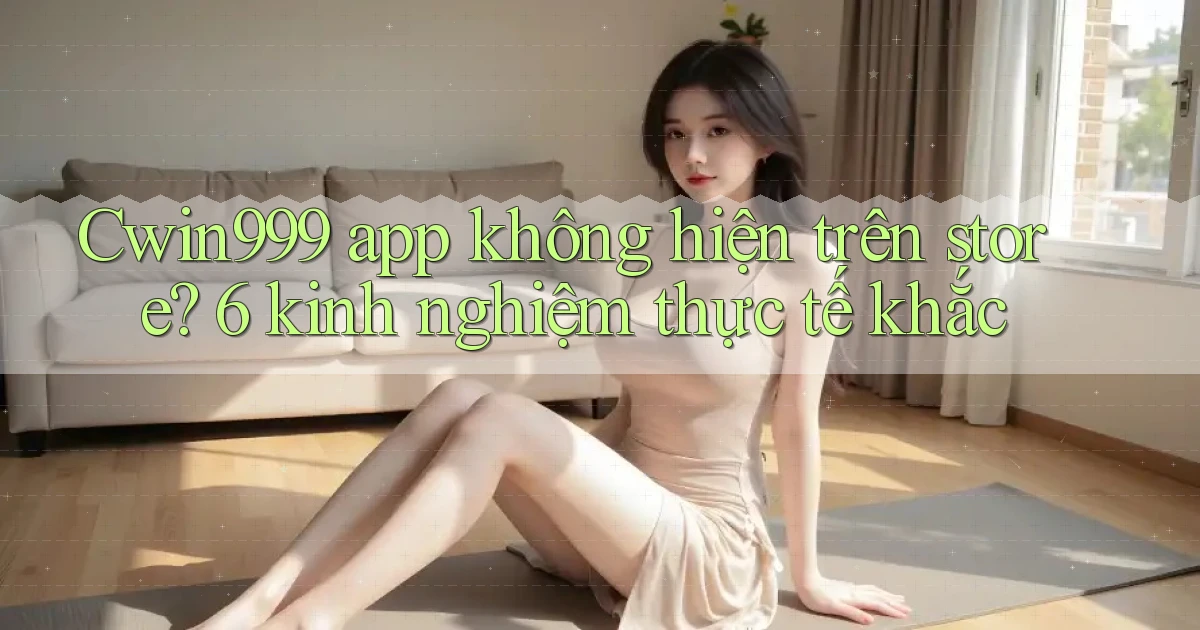 Cwin999 app không hiện trên store 6 kinh nghiệm thực tế khắc