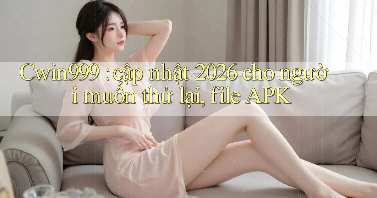 Cwin999 cập nhật 2026 cho người muốn thử lại, file APK