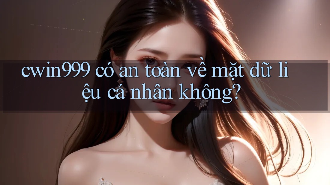 cwin999 có an toàn về mặt dữ liệu cá nhân không?