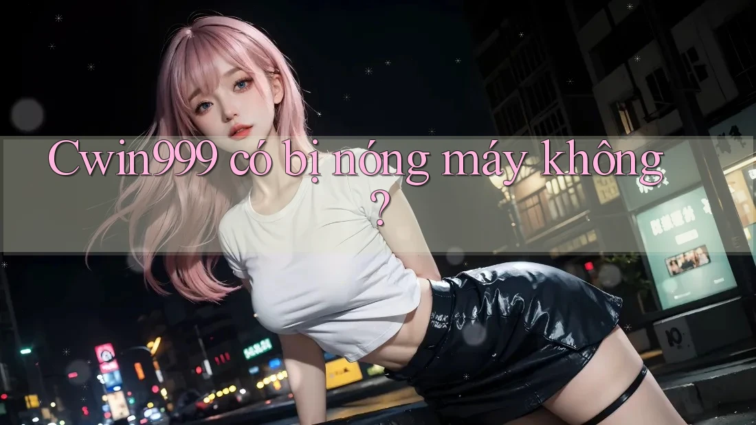 Cwin999 có bị nóng máy không?