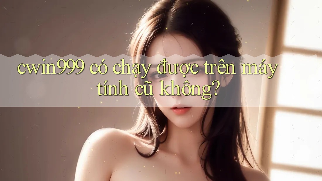 cwin999 có chạy được trên máy tính cũ không?