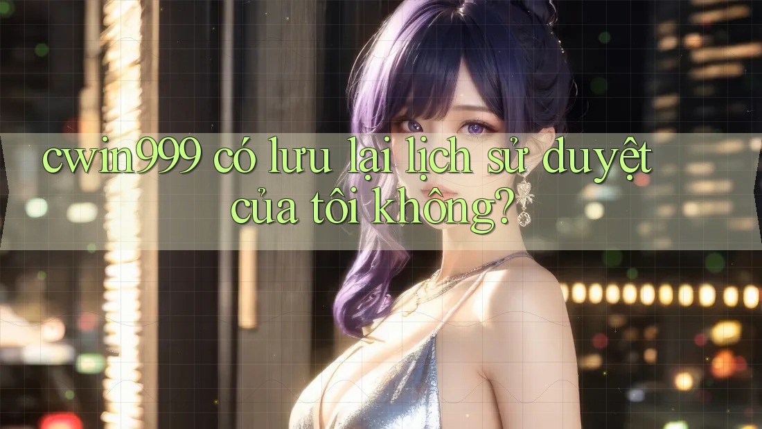 cwin999 có lưu lại lịch sử duyệt của tôi không?
