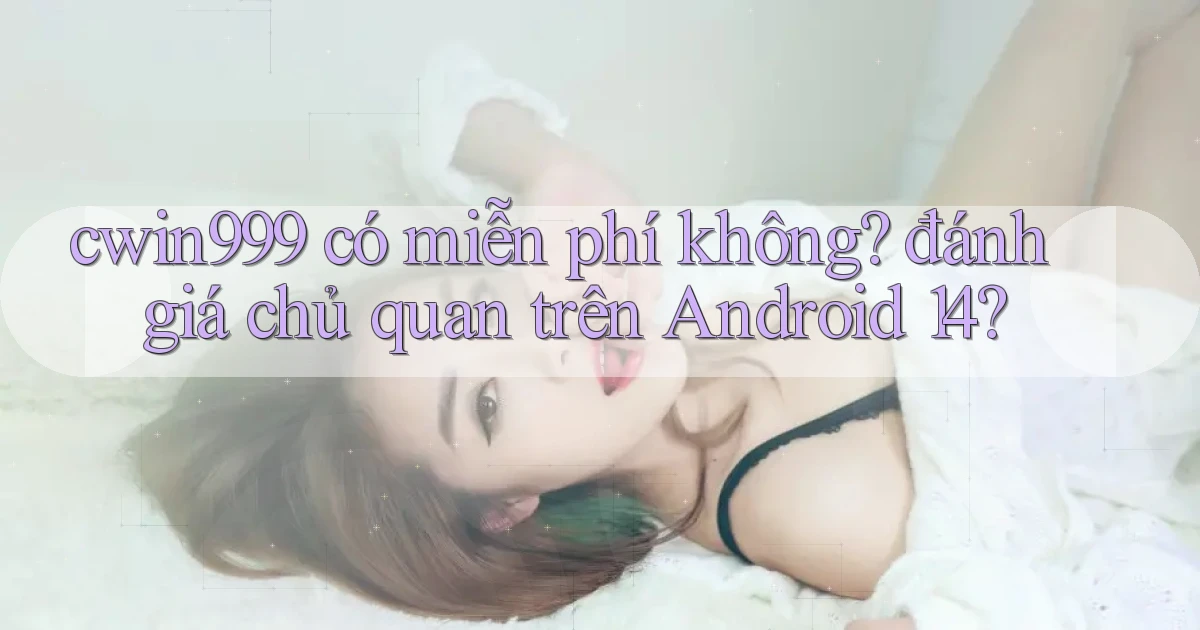 cwin999 có miễn phí không đánh giá chủ quan trên Android 14